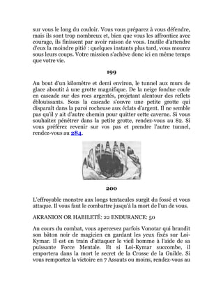 sur vous le long du couloir. Vous vous préparez à vous défendre,
mais ils sont trop nombreux et, bien que vous les affrontiez avec
courage, ils finissent par avoir raison de vous. Inutile d'attendre
d'eux la moindre pitié : quelques instants plus tard, vous mourez
sous leurs coups. Votre mission s'achève donc ici en même temps
que votre vie.
199
Au bout d'un kilomètre et demi environ, le tunnel aux murs de
glace aboutit à une grotte magnifique. De la neige fondue coule
en cascade sur des rocs argentés, projetant alentour des reflets
éblouissants. Sous la cascade s'ouvre une petite grotte qui
disparaît dans la paroi rocheuse aux éclats d'argent. Il ne semble
pas qu'il y ait d'autre chemin pour quitter cette caverne. Si vous
souhaitez pénétrer dans la petite grotte, rendez-vous au 82. Si
vous préférez revenir sur vos pas et prendre l'autre tunnel,
rendez-vous au 284.
200
L'effroyable monstre aux longs tentacules surgit du fossé et vous
attaque. Il vous faut le combattre jusqu'à la mort de l'un de vous.
AKRANION OR HABILETÉ: 22 ENDURANCE: 50
Au cours du combat, vous apercevez parfois Vonotar qui brandit
son bâton noir de magicien en gardant les yeux fixés sur Loi-
Kymar. Il est en train d'attaquer le vieil homme à l'aide de sa
puissante Force Mentale. Et si Loi-Kymar succombe, il
emportera dans la mort le secret de la Crosse de la Guilde. Si
vous remportez la victoire en 7 Assauts ou moins, rendez-vous au
 
