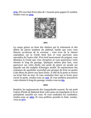 272. S'il vous faut livrer plus de 7 Assauts pour gagner le combat,
rendez-vous au 324.
201
La coupe grince au bout des chaînes qui la retiennent et des
débris de pierre tombent du plafond, tandis que vous vous
élancez au-dessus de la crevasse ; vous avez de la chance
cependant, car la Corde tient bon et vous parvenez sans
encombre de l'autre côté. D'un bref mouvement du poignet, vous
détachez la Corde que vous récupérez et vous poursuivez votre
chemin le long du passage. Quelques mètres plus loin, vous
apercevez sur votre droite une porte de pierre en arcade sur
laquelle ont été sculptés d'étranges motifs. Ils représentent des
centaines de squelettes accrochés par groupes de trois ou quatre
à des blocs de pierre aux faces lisses. A côté de la porte se trouve
un levier fixé au mur. Si vous souhaitez tirer sur ce levier pour
ouvrir la porte, rendez-vous au 110. Si vous préférez poursuivre
votre chemin le long du passage, rendez-vous au 63.
202
Soudain, les rugissements des Languabarbs cessent. Ils ont senti
l'odeur d'huile de Bakanal dont votre peau est imprégnée et ils se
précipitent aussitôt sur vous. Si vous souhaitez les combattre,
rendez-vous au 263. Si vous préférez prendre la fuite, rendez-
vous au 277.
 