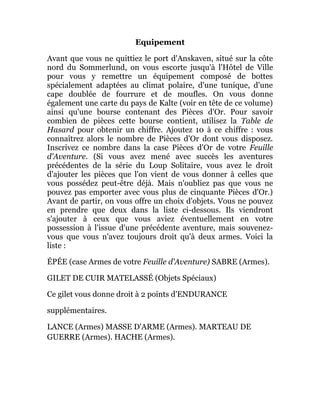 Equipement
Avant que vous ne quittiez le port d'Anskaven, situé sur la côte
nord du Sommerlund, on vous escorte jusqu'à l'Hôtel de Ville
pour vous y remettre un équipement composé de bottes
spécialement adaptées au climat polaire, d'une tunique, d'une
cape doublée de fourrure et de moufles. On vous donne
également une carte du pays de Kalte (voir en tête de ce volume)
ainsi qu'une bourse contenant des Pièces d'Or. Pour savoir
combien de pièces cette bourse contient, utilisez la Table de
Hasard pour obtenir un chiffre. Ajoutez 10 à ce chiffre : vous
connaîtrez alors le nombre de Pièces d'Or dont vous disposez.
Inscrivez ce nombre dans la case Pièces d'Or de votre Feuille
d'Aventure. (Si vous avez mené avec succès les aventures
précédentes de la série du Loup Solitaire, vous avez le droit
d'ajouter les pièces que l'on vient de vous donner à celles que
vous possédez peut-être déjà. Mais n'oubliez pas que vous ne
pouvez pas emporter avec vous plus de cinquante Pièces d'Or.)
Avant de partir, on vous offre un choix d'objets. Vous ne pouvez
en prendre que deux dans la liste ci-dessous. Ils viendront
s'ajouter à ceux que vous aviez éventuellement en votre
possession à l'issue d'une précédente aventure, mais souvenez-
vous que vous n'avez toujours droit qu'à deux armes. Voici la
liste :
ÉPÉE (case Armes de votre Feuille d'Aventure) SABRE (Armes).
GILET DE CUIR MATELASSÉ (Objets Spéciaux)
Ce gilet vous donne droit à 2 points d'ENDURANCE
supplémentaires.
LANCE (Armes) MASSE D'ARME (Armes). MARTEAU DE
GUERRE (Armes). HACHE (Armes).
 