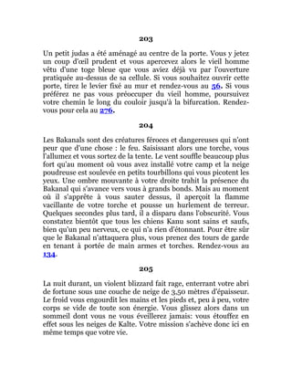 203
Un petit judas a été aménagé au centre de la porte. Vous y jetez
un coup d'œil prudent et vous apercevez alors le vieil homme
vêtu d'une toge bleue que vous aviez déjà vu par l'ouverture
pratiquée au-dessus de sa cellule. Si vous souhaitez ouvrir cette
porte, tirez le levier fixé au mur et rendez-vous au 56. Si vous
préférez ne pas vous préoccuper du vieil homme, poursuivez
votre chemin le long du couloir jusqu'à la bifurcation. Rendez-
vous pour cela au 276.
204
Les Bakanals sont des créatures féroces et dangereuses qui n'ont
peur que d'une chose : le feu. Saisissant alors une torche, vous
l'allumez et vous sortez de la tente. Le vent souffle beaucoup plus
fort qu'au moment où vous avez installé votre camp et la neige
poudreuse est soulevée en petits tourbillons qui vous picotent les
yeux. Une ombre mouvante à votre droite trahit la présence du
Bakanal qui s'avance vers vous à grands bonds. Mais au moment
où il s'apprête à vous sauter dessus, il aperçoit la flamme
vacillante de votre torche et pousse un hurlement de terreur.
Quelques secondes plus tard, il a disparu dans l'obscurité. Vous
constatez bientôt que tous les chiens Kanu sont sains et saufs,
bien qu'un peu nerveux, ce qui n'a rien d'étonnant. Pour être sûr
que le Bakanal n'attaquera plus, vous prenez des tours de garde
en tenant à portée de main armes et torches. Rendez-vous au
134.
205
La nuit durant, un violent blizzard fait rage, enterrant votre abri
de fortune sous une couche de neige de 3,50 mètres d'épaisseur.
Le froid vous engourdit les mains et les pieds et, peu à peu, votre
corps se vide de toute son énergie. Vous glissez alors dans un
sommeil dont vous ne vous éveillerez jamais: vous étouffez en
effet sous les neiges de Kalte. Votre mission s'achève donc ici en
même temps que votre vie.
 