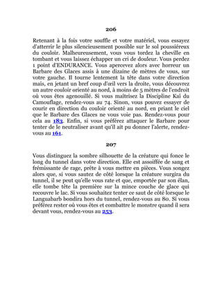 206
Retenant à la fois votre souffle et votre matériel, vous essayez
d'atterrir le plus silencieusement possible sur le sol poussiéreux
du couloir. Malheureusement, vous vous tordez la cheville en
tombant et vous laissez échapper un cri de douleur. Vous perdez
1 point d'ENDURANCE. Vous apercevez alors avec horreur un
Barbare des Glaces assis à une dizaine de mètres de vous, sur
votre gauche. Il tourne lentement la tête dans votre direction
mais, en jetant un bref coup d'œil vers la droite, vous découvrez
un autre couloir orienté au nord, à moins de 5 mètres de l'endroit
où vous êtes agenouillé. Si vous maîtrisez la Discipline Kaï du
Camouflage, rendez-vous au 74. Sinon, vous pouvez essayer de
courir en direction du couloir orienté au nord, en priant le ciel
que le Barbare des Glaces ne vous voie pas. Rendez-vous pour
cela au 183. Enfin, si vous préférez attaquer le Barbare pour
tenter de le neutraliser avant qu'il ait pu donner l'alerte, rendez-
vous au 161.
207
Vous distinguez la sombre silhouette de la créature qui fonce le
long du tunnel dans votre direction. Elle est assoiffée de sang et
frémissante de rage, prête à vous mettre en pièces. Vous songez
alors que, si vous sautez de côté lorsque la créature surgira du
tunnel, il se peut qu'elle vous rate et que, emportée par son élan,
elle tombe tête la première sur la mince couche de glace qui
recouvre le lac. Si vous souhaitez tenter ce saut de côté lorsque le
Languabarb bondira hors du tunnel, rendez-vous au 80. Si vous
préférez rester où vous êtes et combattre le monstre quand il sera
devant vous, rendez-vous au 253.
 