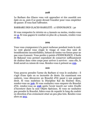 208
Le Barbare des Glaces vous voit approcher et tire aussitôt son
épée en os, puis il se poste devant l'escalier pour vous empêcher
de passer. Il vous faut l'affronter.
BARBARE DES GLACES HABILETÉ : 17 ENDURANCE : 30
Si vous remportez la victoire en 4 Assauts ou moins, rendez-vous
au 4. Si vous gagnez le combat en plus de 4 Assauts, rendez-vous
au 81.
209
Vous vous cramponnez à la paroi rocheuse pendant toute la nuit.
Le vent glacial vous cingle le visage et vous êtes saisi de
tremblements incontrôlables, luttant de toutes vos forces pour ne
pas vous évanouir. Vous perdez 2 points d'ENDURANCE. L'huile
de Bakanal vous permet cependant de conserver suffisamment
de chaleur dans votre corps pour arriver à survivre : sans elle, le
froid aurait eu raison de vous. Rendez-vous à présent au 155.
210
Vous pouvez prendre l'arme du Barbare si vous le souhaitez : il
s'agit d'une épée en os incrustée de dents. En examinant son
cadavre, vous découvrez un Bracelet d'Or passé à son poignet
droit. Si vous maîtrisez la Discipline Kaï du Sixième Sens,
rendez-vous au 316. Si vous souhaitez vous emparer du Bracelet
d'Or, rendez-vous au 236 après l'avoir inscrit sur votre Feuille
d'Aventure dans la case Objets Spéciaux. Si vous ne souhaitez
pas prendre le Bracelet, hâtez-vous de repartir le long du couloir
en direction d'un croisement situé un peu plus loin. Rendez-vous
alors au 215.
 