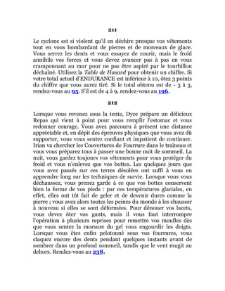 211
Le cyclone est si violent qu'il en déchire presque vos vêtements
tout en vous bombardant de pierres et de morceaux de glace.
Vous serrez les dents et vous essayez de courir, mais le froid
annihile vos forces et vous devez avancer pas à pas en vous
cramponnant au mur pour ne pas être aspiré par le tourbillon
déchaîné. Utilisez la Table de Hasard pour obtenir un chiffre. Si
votre total actuel d'ENDURANCE est inférieur à 10, ôtez 3 points
du chiffre que vous aurez tiré. Si le total obtenu est de - 3 à 3,
rendez-vous au 95. S'il est de 4 à 9, rendez-vous au 196.
212
Lorsque vous revenez sous la tente, Dyce prépare un délicieux
Repas qui vient à point pour vous remplir l'estomac et vous
redonner courage. Vous avez parcouru à présent une distance
appréciable et, en dépit des épreuves physiques que vous avez dû
supporter, vous vous sentez confiant et impatient de continuer.
Irian va chercher les Couvertures de Fourrure dans le traîneau et
vous vous préparez tous à passer une bonne nuit de sommeil. La
nuit, vous gardez toujours vos vêtements pour vous protéger du
froid et vous n'enlevez que vos bottes. Les quelques jours que
vous avez passés sur ces terres désolées ont suffi à vous en
apprendre long sur les techniques de survie. Lorsque vous vous
déchaussez, vous prenez garde à ce que vos bottes conservent
bien la forme de vos pieds : par ces températures glaciales, en
effet, elles ont tôt fait de geler et de devenir dures comme la
pierre ; vous avez alors toutes les peines du monde à les chausser
à nouveau si elles se sont déformées. Pour dénouer vos lacets,
vous devez ôter vos gants, mais il vous faut interrompre
l'opération à plusieurs reprises pour remettre vos moufles dès
que vous sentez la morsure du gel vous engourdir les doigts.
Lorsque vous êtes enfin pelotonné sous vos fourrures, vous
claquez encore des dents pendant quelques instants avant de
sombrer dans un profond sommeil, tandis que le vent mugit au
dehors. Rendez-vous au 238.
 
