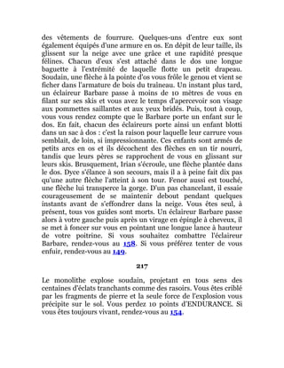 des vêtements de fourrure. Quelques-uns d'entre eux sont
également équipés d'une armure en os. En dépit de leur taille, ils
glissent sur la neige avec une grâce et une rapidité presque
félines. Chacun d'eux s'est attaché dans le dos une longue
baguette à l'extrémité de laquelle flotte un petit drapeau.
Soudain, une flèche à la pointe d'os vous frôle le genou et vient se
ficher dans l'armature de bois du traîneau. Un instant plus tard,
un éclaireur Barbare passe à moins de 10 mètres de vous en
filant sur ses skis et vous avez le temps d'apercevoir son visage
aux pommettes saillantes et aux yeux bridés. Puis, tout à coup,
vous vous rendez compte que le Barbare porte un enfant sur le
dos. En fait, chacun des éclaireurs porte ainsi un enfant blotti
dans un sac à dos : c'est la raison pour laquelle leur carrure vous
semblait, de loin, si impressionnante. Ces enfants sont armés de
petits arcs en os et ils décochent des flèches en un tir nourri,
tandis que leurs pères se rapprochent de vous en glissant sur
leurs skis. Brusquement, Irian s'écroule, une flèche plantée dans
le dos. Dyce s'élance à son secours, mais il a à peine fait dix pas
qu'une autre flèche l'atteint à son tour. Fenor aussi est touché,
une flèche lui transperce la gorge. D'un pas chancelant, il essaie
courageusement de se maintenir debout pendant quelques
instants avant de s'effondrer dans la neige. Vous êtes seul, à
présent, tous vos guides sont morts. Un éclaireur Barbare passe
alors à votre gauche puis après un virage en épingle à cheveux, il
se met à foncer sur vous en pointant une longue lance à hauteur
de votre poitrine. Si vous souhaitez combattre l'éclaireur
Barbare, rendez-vous au 158. Si vous préférez tenter de vous
enfuir, rendez-vous au 149.
217
Le monolithe explose soudain, projetant en tous sens des
centaines d'éclats tranchants comme des rasoirs. Vous êtes criblé
par les fragments de pierre et la seule force de l'explosion vous
précipite sur le sol. Vous perdez 10 points d'ENDURANCE. Si
vous êtes toujours vivant, rendez-vous au 154.
 