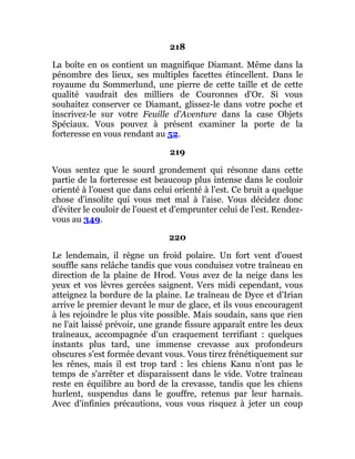 218
La boîte en os contient un magnifique Diamant. Même dans la
pénombre des lieux, ses multiples facettes étincellent. Dans le
royaume du Sommerlund, une pierre de cette taille et de cette
qualité vaudrait des milliers de Couronnes d'Or. Si vous
souhaitez conserver ce Diamant, glissez-le dans votre poche et
inscrivez-le sur votre Feuille d'Aventure dans la case Objets
Spéciaux. Vous pouvez à présent examiner la porte de la
forteresse en vous rendant au 52.
219
Vous sentez que le sourd grondement qui résonne dans cette
partie de la forteresse est beaucoup plus intense dans le couloir
orienté à l'ouest que dans celui orienté à l'est. Ce bruit a quelque
chose d'insolite qui vous met mal à l'aise. Vous décidez donc
d'éviter le couloir de l'ouest et d'emprunter celui de l'est. Rendez-
vous au 349.
220
Le lendemain, il règne un froid polaire. Un fort vent d'ouest
souffle sans relâche tandis que vous conduisez votre traîneau en
direction de la plaine de Hrod. Vous avez de la neige dans les
yeux et vos lèvres gercées saignent. Vers midi cependant, vous
atteignez la bordure de la plaine. Le traîneau de Dyce et d'Irian
arrive le premier devant le mur de glace, et ils vous encouragent
à les rejoindre le plus vite possible. Mais soudain, sans que rien
ne l'ait laissé prévoir, une grande fissure apparaît entre les deux
traîneaux, accompagnée d'un craquement terrifiant : quelques
instants plus tard, une immense crevasse aux profondeurs
obscures s'est formée devant vous. Vous tirez frénétiquement sur
les rênes, mais il est trop tard : les chiens Kanu n'ont pas le
temps de s'arrêter et disparaissent dans le vide. Votre traîneau
reste en équilibre au bord de la crevasse, tandis que les chiens
hurlent, suspendus dans le gouffre, retenus par leur harnais.
Avec d'infinies précautions, vous vous risquez à jeter un coup
 