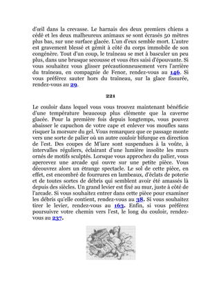 d'œil dans la crevasse. Le harnais des deux premiers chiens a
cédé et les deux malheureux animaux se sont écrasés 50 mètres
plus bas, sur une surface glacée. L'un d'eux semble mort. L'autre
est gravement blessé et gémit à côté du corps immobile de son
congénère. Tout d'un coup, le traîneau se met à basculer un peu
plus, dans une brusque secousse et vous êtes saisi d'épouvante. Si
vous souhaitez vous glisser précautionneusement vers l'arrière
du traîneau, en compagnie de Fenor, rendez-vous au 146. Si
vous préférez sauter hors du traîneau, sur la glace fissurée,
rendez-vous au 29.
221
Le couloir dans lequel vous vous trouvez maintenant bénéficie
d'une température beaucoup plus clémente que la caverne
glacée. Pour la première fois depuis longtemps, vous pouvez
abaisser le capuchon de votre cape et enlever vos moufles sans
risquer la morsure du gel. Vous remarquez que ce passage monte
vers une sorte de palier où un autre couloir bifurque en direction
de l'est. Des coupes de M'iare sont suspendues à la voûte, à
intervalles réguliers, éclairant d'une lumière insolite les murs
ornés de motifs sculptés. Lorsque vous approchez du palier, vous
apercevez une arcade qui ouvre sur une petite pièce. Vous
découvrez alors un étrange spectacle. Le sol de cette pièce, en
effet, est encombré de fourrures en lambeaux, d'éclats de poterie
et de toutes sortes de débris qui semblent avoir été amassés là
depuis des siècles. Un grand levier est fixé au mur, juste à côté de
l'arcade. Si vous souhaitez entrer dans cette pièce pour examiner
les débris qu'elle contient, rendez-vous au 38. Si vous souhaitez
tirer le levier, rendez-vous au 163. Enfin, si vous préférez
poursuivre votre chemin vers l'est, le long du couloir, rendez-
vous au 237.
 