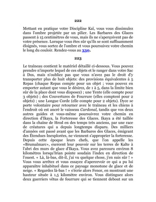 222
Mettant en pratique votre Discipline Kaï, vous vous dissimulez
dans l'ombre projetée par un pilier. Les Barbares des Glaces
passent à 15 centimètres de vous, mais ils ne s'aperçoivent pas de
votre présence. Lorsque vous êtes sûr qu'ils se sont suffisamment
éloignés, vous sortez de l'ombre et vous poursuivez votre chemin
le long du couloir. Rendez-vous au 330.
223
Le traîneau contient le matériel détaillé ci-dessous. Vous pouvez
prendre n'importe lequel de ces objets et le ranger dans votre Sac
à Dos, mais n'oubliez pas que vous n'avez pas le droit d'y
transporter plus de huit objets: des provisions équivalentes à 5
Repas (chaque Repas compte pour un objet ; vous pouvez en
emporter autant que vous le désirez, de 1 à 5, dans la limite bien
sûr de la place dont vous disposez) ; une Tente (elle compte pour
3 objets) ; des Couvertures de Fourrure (elles comptent pour 2
objets) ; une Longue Corde (elle compte pour 2 objets). Dyce se
porte volontaire pour retourner avec le traîneau et les chiens à
l'endroit où est ancré le vaisseau Cardonal, tandis que vos deux
autres guides et vous-même poursuivrez votre chemin en
direction d'Ikaya, la Forteresse des Glaces. Ikaya a été taillée
dans la chaîne de Hrod en des temps très anciens, par une race
de créatures qui a depuis longtemps disparu. Des milliers
d'années ont passé avant que les Barbares des Glaces, émigrant
des Étendues Inexplorées, ne viennent s'approprier la forteresse.
Depuis cette époque leurs chefs, que l'on appelle les
«Brumalmarc», exercent leur pouvoir sur les terres de Kalte à
l'abri des murs de glace d'Ikaya. Vous avez parcouru environ 8
kilomètres lorsqu'Irian pointe soudain l'index en direction de
l'ouest. « Là, là-bas, dit-il, j'ai vu quelque chose, j'en suis sûr ! »
Vous vous arrêtez et vous essayez d'apercevoir ce qui a pu lui
apparaître inhabituel dans ce paysage monotone de glace et de
neige. « Regardez là-bas ! » s'écrie alors Fenor, en montrant une
hauteur située à 1,5 kilomètre environ. Vous distinguez alors
deux guerriers vêtus de fourrure qui se tiennent debout sur un
 