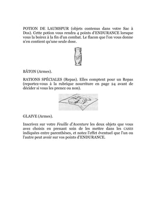 POTION DE LAUMSPUR (objets contenus dans votre Sac à
Dos). Cette potion vous rendra 4 points d'ENDURANCE lorsque
vous la boirez à la fin d'un combat. Le flacon que l'on vous donne
n'en contient qu'une seule dose.
BÂTON (Armes).
RATIONS SPÉCIALES (Repas). Elles comptent pour un Repas
(reportez-vous à la rubrique nourriture en page 24 avant de
décider si vous les prenez ou non).
GLAIVE (Armes).
Inscrivez sur votre Feuille d'Aventure les deux objets que vous
avez choisis en prenant soin de les mettre dans les CASES
indiquées entre parenthèses, et notez l'effet éventuel que l'un ou
l'autre peut avoir sur vos points d'ENDURANCE.
 