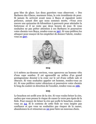 gros bloc de glace. Les deux guerriers vous observent. « Des
Barbares des Glaces, murmure Irian, la voix tremblante de peur.
Si jamais ils arrivent avant nous à Ikaya et signalent notre
présence, autant dire que nous sommes morts. »Vous avez
encore une quinzaine de kilomètres à parcourir pour atteindre la
forteresse et il ne reste que deux heures de jour. Si vous
souhaitez ne pas prêter attention à ces Barbares et poursuivre
votre chemin vers Ikaya, rendez-vous au 327. Si vous préférez les
attaquer pour essayer de les empêcher de donner l'alerte, rendez-
vous au 307.
224
A 6 mètres au-dessous environ, vous apercevez un homme vêtu
d'une cape sombre. Il est agenouillé au milieu d'un grand
pentagramme dessiné à la craie sur le sol d'une cellule sale et
obscure. Si vous souhaitez appeler cet homme, rendez-vous au
67. Si vous préférez rester silencieux et poursuivre votre chemin
le long du couloir en direction de l'escalier, rendez-vous au 166.
225
Le bouchon est scellé avec de la cire. Si vous voulez briser la cire,
sachez que vous prenez le risque de casser le verre peu épais de la
fiole. Pour essayer de briser la cire qui scelle le bouchon, rendez-
vous au 54. Si le contenu de cette fiole ne vous inspire pas
confiance et que vous ne souhaitiez pas risquer de la casser,
abandonnez-la et retournez au 10 pour faire un nouveau choix.
 