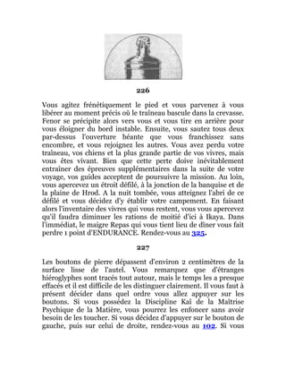 226
Vous agitez frénétiquement le pied et vous parvenez à vous
libérer au moment précis où le traîneau bascule dans la crevasse.
Fenor se précipite alors vers vous et vous tire en arrière pour
vous éloigner du bord instable. Ensuite, vous sautez tous deux
par-dessus l'ouverture béante que vous franchissez sans
encombre, et vous rejoignez les autres. Vous avez perdu votre
traîneau, vos chiens et la plus grande partie de vos vivres, mais
vous êtes vivant. Bien que cette perte doive inévitablement
entraîner des épreuves supplémentaires dans la suite de votre
voyage, vos guides acceptent de poursuivre la mission. Au loin,
vous apercevez un étroit défilé, à la jonction de la banquise et de
la plaine de Hrod. A la nuit tombée, vous atteignez l'abri de ce
défilé et vous décidez d'y établir votre campement. En faisant
alors l'inventaire des vivres qui vous restent, vous vous apercevez
qu'il faudra diminuer les rations de moitié d'ici à Ikaya. Dans
l'immédiat, le maigre Repas qui vous tient lieu de dîner vous fait
perdre 1 point d'ENDURANCE. Rendez-vous au 325.
227
Les boutons de pierre dépassent d'environ 2 centimètres de la
surface lisse de l'autel. Vous remarquez que d'étranges
hiéroglyphes sont tracés tout autour, mais le temps les a presque
effacés et il est difficile de les distinguer clairement. Il vous faut à
présent décider dans quel ordre vous allez appuyer sur les
boutons. Si vous possédez la Discipline Kaï de la Maîtrise
Psychique de la Matière, vous pourrez les enfoncer sans avoir
besoin de les toucher. Si vous décidez d'appuyer sur le bouton de
gauche, puis sur celui de droite, rendez-vous au 102. Si vous
 