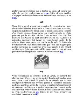 préférez appuyer d'abord sur le bouton de droite et ensuite sur
celui de gauche, rendez-vous au 334. Enfin, si vous décidez
d'appuyer sur les deux boutons en même temps, rendez-vous au
299.
228
Vous faites appel à tous vos pouvoirs de concentration pour
élever le bol d'herbes fumantes et le faire avancer dans le couloir,
suspendu dans les airs. Enfin, vous le posez à distance à l'ombre
d'un pilastre et vous observez avec une grande curiosité les effets
produits par la mixture. Moins d'une minute plus tard, les
Barbares des Glaces se sont effondrés sur le sol. «Allons-y à
présent», murmure Loi-Kymar en vous faisant sortir de la
cuisine. Vous vous approchez ensuite de la salle du Trône du
Brumalmarc et vous découvrez alors que l'une des magnifiques
portes incrustées de pierreries n'est pas fermée à clé. Tirant
aussitôt votre épée, vous entrebâillez doucement la porte et vous
pénétrez dans le repaire de Vonotar. Rendez-vous au 173.
229
Vous reconnaissez ce serpent : c'est un Javek, un serpent des
glaces à deux têtes, et au venin mortel. Tandis qu'il ondule vers
vous, vous voyez s'ouvrir la gueule de sa seconde tête et vous
distinguez nettement ses crochets jaunes à l'extrémité desquels
perle une goutte de venin. La créature se déplace très rapidement
et vous avez parfaitement conscience que vous ne pourrez pas la
distancer sur cette corniche étroite. Si vous possédez une Sphère
de Feu, rendez-vous au 46. Sinon, il faut vous préparer au
combat et vous rendre au 88.
 