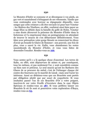 230
Le Monstre d'Enfer se consume et se décompose à vos pieds, un
gaz vert et nauséabond s'échappant de ses vêtements. Tandis que
vous contemplez avec horreur sa répugnante dépouille, vous
songez que cette créature a dû être envoyée ici pour tuer Vonotar
; les Maîtres des Ténèbres, en effet, voulaient ainsi faire payer au
mage félon sa défaite dans la bataille du golfe de Holm. Vonotar
a sans doute découvert la présence du Monstre d'Enfer dans la
forteresse et l'a emprisonné dans un pentagramme en attendant
de trouver le moyen de s'en débarrasser définitivement. Vous
tâtez avec précaution votre gorge blessée en remerciant les dieux
d'avoir pu brandir le Glaive de Sommer : son pouvoir, une fois de
plus, vous a sauvé la vie. Enfin, vous abandonnez les restes
nauséabonds du Monstre d'Enfer, et vous vous hâtez de
descendre l'escalier. Rendez-vous au 166.
231
Vous sentez qu'il y a là quelque chose d'anormal. Les terres de
Kalte, en effet, sont dépourvues de mines et, par conséquent,
tous les métaux, et pas seulement l'or, y sont considérés comme
un bien rare et précieux. Le seul moyen qu'ont les Barbares des
Glaces de se procurer du métal, c'est de l'échanger chaque été
contre des fourrures sur le marché de Liouk ; mais seul l'acier les
intéresse. Aussi en déduisez-vous que ces Bracelets sont portés
par obligation plutôt que par souci de coquetterie. Si vous
souhaitez passer l'un de ces Bracelets d'Or à votre poignet,
inscrivez-le sur votre Feuille d'Aventure dans la case Objets
Spéciaux et rendez-vous au 187. Si vous préférez laisser ces
Bracelets là où ils sont et poursuivre votre exploration d'Ikaya,
rendez-vous au 63.
 