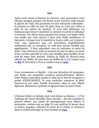 232
Après avoir réussi à francnir la crevasse, vous poursuivez votre
chemin pendant presque une heure avant d'arriver enfin devant
le glacier de Viad. Son ascension est une entreprise redoutable :
il présente en effet un mur de glace lisse en à-pic qui s'élève à
plus de 30 mètres de hauteur. Il vous faut décharger les
traîneaux puis hisser le matériel au sommet avant de le recharger
à nouveau. Les chiens Kanu passent leur temps à se battre entre
eux tandis que vous menez à bien cette tâche fastidieuse et
épuisante. Lorsque tout le matériel se trouve enfin sur le glacier,
vous vous apercevez que vos provisions, singulièrement
malmenées par ce transport, ne sont plus qu'une bouillie peu
appétissante ; il faut cependant vous en contenter en guise de
dîner. Vous dressez la tente au sommet du mur de glace, au creux
d'une cuvette naturelle et vous vous installez pour profiter d'une
nuit de repos bien méritée. Utilisez la Table de Hasard pour
obtenir un chiffre. Si vous tirez un chiffre de 0 à 6, rendez-vous
au 85. Si vous tirez 7, 8 ou 9, rendez-vous au 300.
233
Vous reconnaissez ce liquide : c'est une décoction de Laumspur,
une herbe aux propriétés curatives particulièrement efficace.
Cette Potion concentrée permet à celui qui la boit de récupérer 5
points d'ENDURANCE. Si vous souhaitez conserver la fiole,
inscrivez-la sur votre Feuille d'Aventure dans la case Objets
Spéciaux. Retournez à présent au 10 pour faire un autre choix.
234
L'homme hésite un instant, puis vous donne sa réponse : « C'est
l'auberge de l'Ancre Rouillée, bien entendu. » Si vous souhaitez à
présent effacer une partie du pentagramme pour libérer le
prisonnier, rendez-vous au 170. Si vous préférez le laisser dans
sa prison magique, refermez la porte de la cellule et retournez
dans le couloir principal en vous rendant au 254.
 
