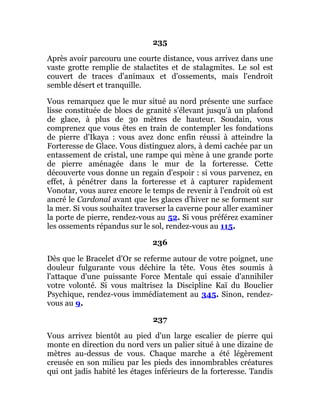 235
Après avoir parcouru une courte distance, vous arrivez dans une
vaste grotte remplie de stalactites et de stalagmites. Le sol est
couvert de traces d'animaux et d'ossements, mais l'endroit
semble désert et tranquille.
Vous remarquez que le mur situé au nord présente une surface
lisse constituée de blocs de granité s'élevant jusqu'à un plafond
de glace, à plus de 30 mètres de hauteur. Soudain, vous
comprenez que vous êtes en train de contempler les fondations
de pierre d'Ikaya : vous avez donc enfin réussi à atteindre la
Forteresse de Glace. Vous distinguez alors, à demi cachée par un
entassement de cristal, une rampe qui mène à une grande porte
de pierre aménagée dans le mur de la forteresse. Cette
découverte vous donne un regain d'espoir : si vous parvenez, en
effet, à pénétrer dans la forteresse et à capturer rapidement
Vonotar, vous aurez encore le temps de revenir à l'endroit où est
ancré le Cardonal avant que les glaces d'hiver ne se forment sur
la mer. Si vous souhaitez traverser la caverne pour aller examiner
la porte de pierre, rendez-vous au 52. Si vous préférez examiner
les ossements répandus sur le sol, rendez-vous au 115.
236
Dès que le Bracelet d'Or se referme autour de votre poignet, une
douleur fulgurante vous déchire la tête. Vous êtes soumis à
l'attaque d'une puissante Force Mentale qui essaie d'annihiler
votre volonté. Si vous maîtrisez la Discipline Kaï du Bouclier
Psychique, rendez-vous immédiatement au 345. Sinon, rendez-
vous au 9.
237
Vous arrivez bientôt au pied d'un large escalier de pierre qui
monte en direction du nord vers un palier situé à une dizaine de
mètres au-dessus de vous. Chaque marche a été légèrement
creusée en son milieu par les pieds des innombrables créatures
qui ont jadis habité les étages inférieurs de la forteresse. Tandis
 