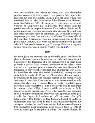 que vous escaladez ces mêmes marches, vous vous demandez
pendant combien de temps encore vous pourrez éviter que votre
présence ne soit découverte. Jusqu'à présent vous n'avez pas
rencontré âme qui vive dans ces couloirs déserts. Pour l'instant,
vous bénéficiez de l'effet de surprise et vous priez le ciel que
Vonotar ne soupçonne pas la présence d'un intrus dans les
profondeurs de sa propre forteresse. Vous arrivez bientôt sur le
palier, puis vous traversez une grotte vide en vous dirigeant vers
une arcade plongée dans la pénombre. Là, le couloir bifurque :
un passage part vers l'est, un autre vers l'ouest. Vous êtes affamé
et il vous faut à présent prendre un Repas, sinon vous perdrez 3
points d'ENDURANCE. Si vous souhaitez emprunter le passage
orienté à l'est, rendez-vous au 92. Si vous préférez vous engager
dans le passage orienté à l'ouest, rendez-vous au 297.
238
Les deux jours qui suivent sont un véritable enfer. Des blocs de
glace se dressent continuellement sur votre chemin, vous forçant
à descendre des traîneaux et à les manœuvrer à la main pour
parvenir à passer. Vous avancez lentement et les chiens Kanu
sont nerveux, prenant peur à la moindre occasion. Souvent, les
traîneaux se renversent, répandant leur chargement sur le sol.
Un brouillard de neige fine réduit la visibilité, provoquant par
deux fois la chute de Fenor et d'Irian dans des crevasses ;
heureusement, la corde de sécurité permet de les ramener sans
dommage à la surface. C'est ensuite au tour de votre traîneau de
disparaître dans une crevasse. Dyce se porte volontaire pour
descendre dans le gouffre à l'aide d'une corde afin de décharger
le traîneau : ainsi allégé, il sera possible de le hisser et de le
récupérer. Après deux heures d'efforts harassants, vous parvenez
enfin à remonter le traîneau mais vous vous apercevez alors qu'il
a subi des dégâts irréparables et qu'il ne reste plus qu'à
l'abandonner. Une tempête se lève bientôt à l'ouest et souffle si
violemment que vous avez du mal à vous maintenir debout. En
quelques minutes, les conditions météorologiques sont devenues
trop mauvaises pour continuer. Vous dressez donc la tente et
vous attendez que la tempête se calme. Des heures durant, la
 