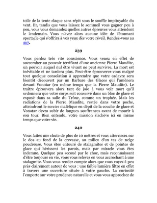 toile de la tente claque sans répit sous le souffle impitoyable du
vent. Et, tandis que vous laissez le sommeil vous gagner peu à
peu, vous vous demandez quelles autres épreuves vous attendent
le lendemain. Vous n'avez alors aucune idée de l'étonnant
spectacle qui s'offrira à vos yeux dès votre réveil. Rendez-vous au
117.
239
Vous perdez très vite conscience. Vous venez en effet de
succomber au pouvoir terrifiant d'une ancienne Pierre Maudite,
un pouvoir auquel nul être vivant ne peut survivre. La mort est
inévitable et ne tardera plus. Peut-être éprouverez-vous malgré
tout quelque consolation à apprendre que votre cadavre sera
bientôt découvert par un Barbare des Glaces qui l'amènera
devant Vonotar (en même temps que la Pierre Maudite). Le
traître éprouvera alors tant de joie à vous voir mort qu'il
ordonnera que votre corps soit conservé dans un bloc de glace et
exposé dans sa salle du Trône, comme un trophée. Mais les
radiations de la Pierre Maudite, restée dans votre poche,
atteindront le sorcier maléfique en dépit de la couche de glace et
Vonotar devra subir de longues souffrances avant de mourir à
son tour. Bien entendu, votre mission s'achève ici en même
temps que votre vie.
240
Vous faites une chute de plus de 10 mètres et vous atterrissez sur
le dos au fond de la crevasse, au milieu d'un tas de neige
poudreuse. Vous êtes entouré de stalagmites et de pointes de
glace qui hérissent les parois, mais par miracle vous êtes
indemne. Quelque peu secoué par le choc, mais reconnaissant
d'être toujours en vie, vous vous relevez en vous accrochant à une
stalagmite. Vous vous rendez compte alors que vous voyez à peu
près clairement autour de vous : une faible lumière filtre en effet
à travers une ouverture située à votre gauche. La curiosité
l'emporte sur votre prudence naturelle et vous vous approchez de
 
