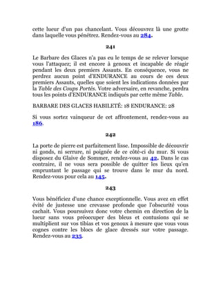 cette lueur d'un pas chancelant. Vous découvrez là une grotte
dans laquelle vous pénétrez. Rendez-vous au 284.
241
Le Barbare des Glaces n'a pas eu le temps de se relever lorsque
vous l'attaquez; il est encore à genoux et incapable de réagir
pendant les deux premiers Assauts. En conséquence, vous ne
perdrez aucun point d'ENDURANCE au cours de ces deux
premiers Assauts, quelles que soient les indications données par
la Table des Coups Portés. Votre adversaire, en revanche, perdra
tous les points d'ENDURANCE indiqués par cette même Table.
BARBARE DES GLACES HABILETÉ: 18 ENDURANCE: 28
Si vous sortez vainqueur de cet affrontement, rendez-vous au
186.
242
La porte de pierre est parfaitement lisse. Impossible de découvrir
ni gonds, ni serrure, ni poignée de ce côté-ci du mur. Si vous
disposez du Glaive de Sommer, rendez-vous au 42. Dans le cas
contraire, il ne vous sera possible de quitter les lieux qu'en
empruntant le passage qui se trouve dans le mur du nord.
Rendez-vous pour cela au 145.
243
Vous bénéficiez d'une chance exceptionnelle. Vous avez en effet
évité de justesse une crevasse profonde que l'obscurité vous
cachait. Vous poursuivez donc votre chemin en direction de la
lueur sans vous préoccuper des bleus et contusions qui se
multiplient sur vos tibias et vos genoux à mesure que vous vous
cognes contre les blocs de glace dressés sur votre passage.
Rendez-vous au 235.
 