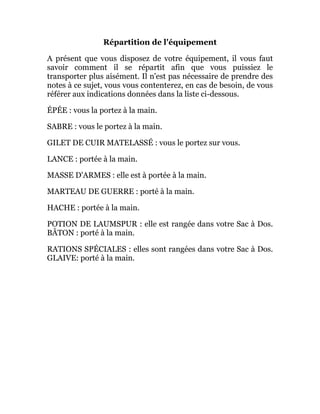 Répartition de l'équipement
A présent que vous disposez de votre équipement, il vous faut
savoir comment il se répartit afin que vous puissiez le
transporter plus aisément. Il n'est pas nécessaire de prendre des
notes à ce sujet, vous vous contenterez, en cas de besoin, de vous
référer aux indications données dans la liste ci-dessous.
ÉPÉE : vous la portez à la main.
SABRE : vous le portez à la main.
GILET DE CUIR MATELASSÉ : vous le portez sur vous.
LANCE : portée à la main.
MASSE D'ARMES : elle est à portée à la main.
MARTEAU DE GUERRE : porté à la main.
HACHE : portée à la main.
POTION DE LAUMSPUR : elle est rangée dans votre Sac à Dos.
BÂTON : porté à la main.
RATIONS SPÉCIALES : elles sont rangées dans votre Sac à Dos.
GLAIVE: porté à la main.
 