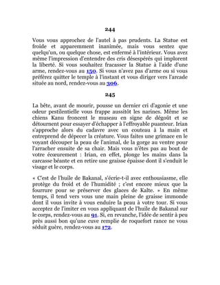 244
Vous vous approchez de l'autel à pas prudents. La Statue est
froide et apparemment inanimée, mais vous sentez que
quelqu'un, ou quelque chose, est enfermé à l'intérieur. Vous avez
même l'impression d'entendre des cris désespérés qui implorent
la liberté. Si vous souhaitez fracasser la Statue à l'aide d'une
arme, rendez-vous au 150. Si vous n'avez pas d'arme ou si vous
préférez quitter le temple à l'instant et vous diriger vers l'arcade
située au nord, rendez-vous au 306.
245
La bête, avant de mourir, pousse un dernier cri d'agonie et une
odeur pestilentielle vous frappe aussitôt les narines. Même les
chiens Kanu froncent le museau en signe de dégoût et se
détournent pour essayer d'échapper à l'effroyable puanteur. Irian
s'approche alors du cadavre avec un couteau à la main et
entreprend de dépecer la créature. Vous faites une grimace en le
voyant découper la peau de l'animal, de la gorge au ventre pour
l'arracher ensuite de sa chair. Mais vous n'êtes pas au bout de
votre écœurement : Irian, en effet, plonge les mains dans la
carcasse béante et en retire une graisse épaisse dont il s'enduit le
visage et le corps.
« C'est de l'huile de Bakanal, s'écrie-t-il avec enthousiasme, elle
protège du froid et de l'humidité ; c'est encore mieux que la
fourrure pour se préserver des glaces de Kalte. » En même
temps, il tend vers vous une main pleine de graisse immonde
dont il vous invite à vous enduire la peau à votre tour. Si vous
acceptez de l'imiter en vous appliquant de l'huile de Bakanal sur
le corps, rendez-vous au 91. Si, en revanche, l'idée de sentir à peu
près aussi bon qu'une cuve remplie de roquefort rance ne vous
séduit guère, rendez-vous au 172.
 