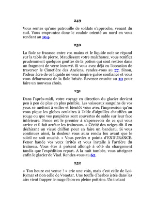 249
Vous sentez qu'une patrouille de soldats s'approche, venant du
sud. Vous empruntez donc le couloir orienté au nord en vous
rendant au 104.
250
La fiole se fracasse entre vos mains et le liquide noir se répand
sur la table de pierre. Maudissant votre malchance, vous reniflez
prudemment quelques gouttes de la potion qui sont restées dans
un fragment de verre incurvé. Si vous avez déjà eu l'occasion de
traverser le Cimetière des Anciens, rendez-vous au 77. Sinon,
l'odeur âcre de ce liquide ne vous inspire guère confiance et vous
vous débarrassez de la fiole brisée. Revenez ensuite au 10 pour
faire un nouveau choix.
251
Dans l'après-midi, votre voyage en direction du glacier devient
peu à peu de plus en plus pénible. Les vaisseaux sanguins de vos
yeux se mettent à enfler et bientôt vous avez l'impression qu'on
vous pique les globes oculaires à l'aide d'aiguilles chauffées au
rouge ou que vos paupières sont couvertes de sable sur leur face
intérieure. Fenor est le premier à s'apercevoir de ce qui vous
arrive et il fait arrêter les traîneaux. « Cécité des neiges dit-il en
déchirant un vieux chiffon pour en faire un bandeau. Si vous
continuez ainsi, la douleur vous aura rendu fou avant que le
soleil ne soit couché. » Vous perdez 2 points d'ENDURANCE.
Fenor bande vos yeux irrités et vous installe à l'arrière du
traîneau. Vous êtes à présent allongé à côté du chargement
tandis que l'expédition repart. A la nuit tombée, vous atteignez
enfin le glacier de Viad. Rendez-vous au 62.
252
« Ton heure est venue ! » crie une voix, mais c'est celle de Loi-
Kymar et non celle de Vonotar. Une touffe d'herbes jetée dans les
airs vient frapper le mage félon en pleine poitrine. Un instant
 