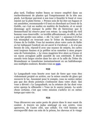 plus tard, l'infâme traître bossu se trouve empêtré dans un
enchevêtrement de plantes qui l'emprisonnent de la tête aux
pieds. Loi-Kymar parvient à son tour à franchir le fossé et vous
rejoint sur la plate-forme. « Prenez soin de lui ôter ses bagues et
ses amulettes, recommande-t-il tout en cherchant sa Crosse de la
Guilde, car c'est un maître en matière de fourberie, et ce serait
dommage qu'il manque la petite fête de bienvenue que le
Sommerlund lui réserve pour son retour. Le sang-froid du vieil
homme vous émerveille : ce terrible affrontement, en effet, ne lui
a pas fait perdre son calme. « Ah ! la voici ! » annonce-t-il d'un
ton triomphal en trouvant sous le Trône du Brumalmarc sa
Crosse de la Guilde. Vous lui montrez alors votre carte de Kalte
en lui indiquant l'endroit où est ancré le Cardonal. « Je n'ai pas
besoin de cela, répond-il avec une nuance de mépris, les cartes
sont toujours fausses et je préfère m'en remettre à mon propre
sens de l'orientation. » Le vieux magicien lève alors sa Crosse et
un rayon aveuglant jaillit aussitôt de son extrémité. Il décrit
ensuite trois larges cercles dans les airs et la salle du Trône du
Brumalmarc se transforme instantanément en un kaléidoscope
aux multiples couleurs. Rendez-vous au 350.
253
Le Languabarb vous heurte avec tant de force que vous êtes
violemment projeté en arrière, sur la mince couche de glace qui
recouvre le lac. Assommé pour le compte, vous ne sentez même
pas que des dents pointues s'enfoncent dans votre chair. Qui
vous a dévoré 1 Le Languabarb, ou la créature du lac dont vous
aviez aperçu la silhouette 1 Vous ne le saurez jamais. La seule
chose certaine, c'est que votre mission s'achève ici en même
temps que votre vie.
254
Vous découvrez une autre porte de pierre dans le mur ouest du
couloir. A travers un judas aménagé en son centre, vous
apercevez, de l'autre côté, une cellule. Un vieil homme est
recroquevillé dans un coin de la prison, les cheveux et le visage
 