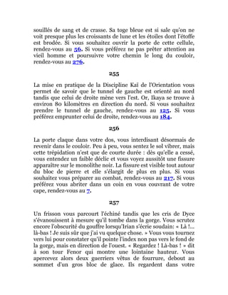 souillés de sang et de crasse. Sa toge bleue est si sale qu'on ne
voit presque plus les croissants de lune et les étoiles dont l'étoffe
est brodée. Si vous souhaitez ouvrir la porte de cette cellule,
rendez-vous au 56. Si vous préférez ne pas prêter attention au
vieil homme et poursuivre votre chemin le long du couloir,
rendez-vous au 276.
255
La mise en pratique de la Discipline Kaï de l'Orientation vous
permet de savoir que le tunnel de gauche est orienté au nord
tandis que celui de droite mène vers l'est. Or, Ikaya se trouve à
environ 80 kilomètres en direction du nord. Si vous souhaitez
prendre le tunnel de gauche, rendez-vous au 125. Si vous
préférez emprunter celui de droite, rendez-vous au 184.
256
La porte claque dans votre dos, vous interdisant désormais de
revenir dans le couloir. Peu à peu, vous sentez le sol vibrer, mais
cette trépidation n'est que de courte durée : dès qu'elle a cessé,
vous entendez un faible déclic et vous voyez aussitôt une fissure
apparaître sur le monolithe noir. La fissure est visible tout autour
du bloc de pierre et elle s'élargit de plus en plus. Si vous
souhaitez vous préparer au combat, rendez-vous au 217. Si vous
préférez vous abriter dans un coin en vous couvrant de votre
cape, rendez-vous au 7.
257
Un frisson vous parcourt l'échiné tandis que les cris de Dyce
s'évanouissent à mesure qu'il tombe dans la gorge. Vous scrutez
encore l'obscurité du gouffre lorsqu'Irian s'écrie soudain: « Là !...
là-bas ! Je suis sûr que j'ai vu quelque chose. » Vous vous tournez
vers lui pour constater qu'il pointe l'index non pas vers le fond de
la gorge, mais en direction de l'ouest. « Regardez ! Là-bas ! » dit
à son tour Fenor qui montre une lointaine hauteur. Vous
apercevez alors deux guerriers vêtus de fourrure, debout au
sommet d'un gros bloc de glace. Ils regardent dans votre
 