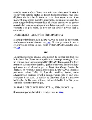 aussitôt sous le choc. Vous vous retrouvez alors couché côte à
côte avec le cadavre mutilé de Fenor. Saisi de panique, vous vous
dépêtrez de la toile de tente et vous tirez votre arme. A ce
moment, un énorme monstre quadrupède vous saute dessus. Ses
yeux rouges brillent comme deux charbons ardents et sa gueule
ouverte, hérissée de dents pointues, laisse apparaître une langue
couverte d'un poil rêche. La bête est sur vous et il vous faut la
combattre.
LANGUABARB HABILETÉ: 11 ENDURANCE: 35
Si vous perdez des points d'ENDURANCE au cours de ce combat,
rendez-vous immédiatement au 129. Si vous parvenez à tuer la
créature sans perdre un seul point d'ENDURANCE, rendez-vous
au 151.
260
La surprise de votre attaque vous permet de frapper par deux fois
le Barbare des Glaces avant qu'il ait eu le temps de réagir. Vous
ne perdrez donc aucun point d'ENDURANCE au cours des deux
premiers Assauts de ce combat, quelles que soient les indications
qui vous seront données par la Table des Coups Portés. Le
Barbare, en revanche, perdra les points d'ENDURANCE indiqués
par cette même Table. Si, lors du troisième Assaut, votre
adversaire est toujours vivant, il dégainera une épée en os et vous
attaquera à son tour. Le combat se déroulera alors à la manière
habituelle. Ce Barbare, notez-le, est invulnérable à la Discipline
Kaï de la Puissance Psychique.
BARBARE DES GLACES HABILETÉ : 17 ENDURANCE : 29
Si vous remportez la victoire, rendez-vous au 210.
 