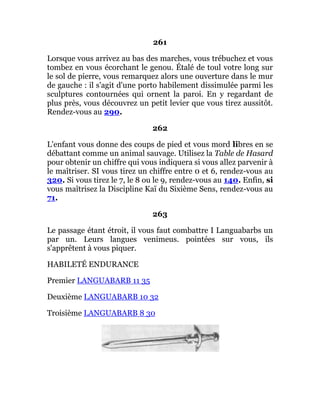 261
Lorsque vous arrivez au bas des marches, vous trébuchez et vous
tombez en vous écorchant le genou. Étalé de toul votre long sur
le sol de pierre, vous remarquez alors une ouverture dans le mur
de gauche : il s'agit d'une porto habilement dissimulée parmi les
sculptures contournées qui ornent la paroi. En y regardant de
plus près, vous découvrez un petit levier que vous tirez aussitôt.
Rendez-vous au 290.
262
L'enfant vous donne des coups de pied et vous mord libres en se
débattant comme un animal sauvage. Utilisez la Table de Hasard
pour obtenir un chiffre qui vous indiquera si vous allez parvenir à
le maîtriser. SI vous tirez un chiffre entre 0 et 6, rendez-vous au
320. Si vous tirez le 7, le 8 ou le 9, rendez-vous au 140. Enfin, si
vous maîtrisez la Discipline Kaï du Sixième Sens, rendez-vous au
71.
263
Le passage étant étroit, il vous faut combattre I Languabarbs un
par un. Leurs langues venimeus. pointées sur vous, ils
s'apprêtent à vous piquer.
HABILETÉ ENDURANCE
Premier LANGUABARB 11 35
Deuxième LANGUABARB 10 32
Troisième LANGUABARB 8 30
 
