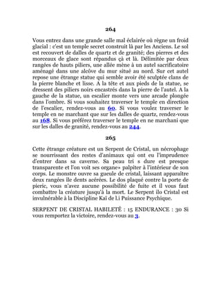 264
Vous entrez dans une grande salle mal éclairée où règne un froid
glacial : c'est un temple secret construit là par les Anciens. Le sol
est recouvert de dalles de quartz et de granité; des pierres et des
morceaux de glace sont répandus çà et là. Délimitée par deux
rangées de hauts piliers, une allée mène à un autel sacrificatoire
aménagé dans une alcôve du mur situé au nord. Sur cet autel
repose une étrange statue qui semble avoir été sculptée clans de
la pierre blanche et lisse. A la tête et aux pieds de la statue, se
dressent des piliers noirs encastrés dans la pierre de l'autel. A la
gauche de la statue, un escalier monte vers une arcade plongée
dans l'ombre. Si vous souhaitez traverser le temple en direction
de l'escalier, rendez-vous au 60. Si vous voulez traverser le
temple en ne marchant que sur les dalles de quartz, rendez-vous
au 168. Si vous préférez traverser le temple en ne marchani que
sur les dalles de granité, rendez-vous au 244.
265
Cette étrange créature est un Serpent de Cristal, un nécrophage
se nourrissant des restes d'animaux qui ont eu l'imprudence
d'entrer dans sa caverne. Sa peau tri s dure est presque
transparente et l'on voit ses organe» palpiter à l'intérieur de son
corps. Le monstre ouvre sa gueule de cristal, laissant apparaître
deux rangées île dents acérées. Le dos plaqué contre la porte de
pieric, vous n'avez aucune possibilité de fuite et il vous faut
combattre la créature jusqu'à la mort. Le Serpent ilo Cristal est
invulnérable à la Discipline Kaï de l.i Puissance Psychique.
SERPENT DE CRISTAL HABILETÉ : 15 ENDURANCE : 30 Si
vous remportez la victoire, rendez-vous au 3.
 