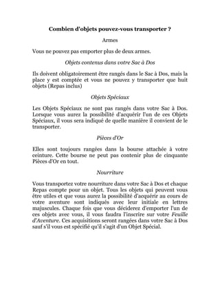 Combien d'objets pouvez-vous transporter ?
Armes
Vous ne pouvez pas emporter plus de deux armes.
Objets contenus dans votre Sac à Dos
Ils doivent obligatoirement être rangés dans le Sac à Dos, mais la
place y est comptée et vous ne pouvez y transporter que huit
objets (Repas inclus)
Objets Spéciaux
Les Objets Spéciaux ne sont pas rangés dans votre Sac à Dos.
Lorsque vous aurez la possibilité d'acquérir l'un de ces Objets
Spéciaux, il vous sera indiqué de quelle manière il convient de le
transporter.
Pièces d'Or
Elles sont toujours rangées dans la bourse attachée à votre
ceinture. Cette bourse ne peut pas contenir plus de cinquante
Pièces d'Or en tout.
Nourriture
Vous transportez votre nourriture dans votre Sac à Dos et chaque
Repas compte pour un objet. Tous les objets qui peuvent vous
être utiles et que vous aurez la possibilité d'acquérir au cours de
votre aventure sont indiqués avec leur initiale en lettres
majuscules. Chaque fois que vous déciderez d'emporter l'un de
ces objets avec vous, il vous faudra l'inscrire sur votre Feuille
d'Aventure. Ces acquisitions seront rangées dans votre Sac à Dos
sauf s'il vous est spécifié qu'il s'agit d'un Objet Spécial.
 
