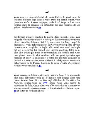 266
Vous essayez désespérément de vous libérer le pied, m,m le
traîneau bascule déjà dans le vide. Dans un dcrnln effort, vous
parvenez enfin à vous dégager, mais il eil trop tard et vous
tombez dans la crevasse en entendant les cris horrifiés de vos
guides. Rendez-vous au 21.
267
Loi-Kymar montre soudain la poche dans laquelle vous avez
rangé la Pierre Rayonnante. « Pourquoi donc conservez-vous une
pierre maudite, Seigneur Kaï ? Ignorez-vous les dangers qu'elle
présente ?» Vous retirez aussitôt la Pierre de votre poche et vous
la montrez au magicien. « Argh ! s'écrie-t-il comme si le simple
fait de la regarder lui causait une intense douleur. Jetez-la au
plus vite, avant que nous ne succombions au terrible mal. C'est
une pierre maudite des Anciens, elle ne peut apporter que
maladie et mort à quiconque d'entre les mortels convoite sa
beauté. » A contrecœur, vous obéissez à Loi-Kymar et vous vous
débarrassez de la Pierre. Rayez-la de votre Feuille d'Aventure.
Rendez-vous ensuite au 44.
268
Vous parvenez à briser la cire sans casser la fiole. Il ne vous reste
plus qu'à déboucher celle-ci: le liquide noir dégage alors une
odeur forte et âcre. Si vous êtes déjà allé dans le Cimetière des
Anciens, rendez-vous au 177 Sinon, vous vous hâtez de
reboucher la fiole. Cette odeur en effet vous donne la nausée et
vous ne souhaitez pas conserver ce liquide douteux. Retourne,-au
10 et faites un nouveau choix.
 