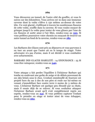 269
Vous découvrez un tunnel, de l'autre côté du gouffre, et vous le
suivez sur des kilomètres. Vous arrivez en! m dans une immense
caverne dont la voûte s'élève à 150 mètres au-dessus de votre
tête. Un vent glacial, s'infiltrant à travers les nombreuses fissures
de cette voûte, souffle dans la caverne. Si vous voulez essayer de
grimper jusqu'à la voûte pour tenter de vous glissez par l'une de
ces fissures et sortir ainsi à l'air libre, rendez-vous au 335. Si
vous préférez poursuivre votre chemin en essayant de trouver un
autre tunnel au fond de la caverne, rendez-vous au 182.
270
Les Barbares des Glaces sont pris au dépourvu et vous parvenez à
en tuer un avant que l'autre ait eu le temps de réagir. Votre
adversaire n'a pas d'arme, mais il est décidé à vous combattre
avec acharnement.
BARBARE DES GLACES HABILETÉ : 14 ENDURANCE : 25 Si
vous êtes vainqueur, rendez-vous au 340.
271
Votre attaque a fait perdre l'équilibre à l'éclaireur Barbare qui
tombe en soulevant une gerbe de neige et de débris provenant de
ses skis brisés sous le choc. L'enfant emmitouflé de fourrure est
projeté hors du sac à dos de son père et roule sur lui-même en
venant s'immobiliser face contre terre à moins de 3 mètres de
vous. L'éclaireur Barbare est quelque peu ébranlé par sa chute,
mais il essaie déjà de se relever. Si vous souhaitez attaquer
l'éclaireur Barbare avant qu'il n'ait complètement repris ses
esprits, rendez-vous au 241. Si vous préférez capturer l'enfant
pour le prendre en otage et tenter ainsi de vous échapper,
rendez-vous au 262.
 