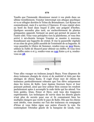 272
Tandis que l'immonde Akranionor meurt à vos pieds dans un
ultime tremblement, Vonotar interrompt son attaque psychique
et va se réfugier derrière le Trône du Brumalmarc. Loi-Kymar est
commotionné, mais il a survécu à l'épreuve. Il vous rejoint alors
au bord du fossé dans lequel il jette une poignée d'herbes.
Quelques secondes plus tard, un enchevêtrement de plantes
grimpantes apparaît, formant un pont qui permet de passer de
l'autre côté. Vous vous précipitez vers la plateforme, et vous êtes
arrivé à mi-chemin lorsque Vonotar se montre à nouveau,
brandissant une baguette de cristal. Il vise la passerelle végétale
et un cône de givre jaillit aussitôt de l'extrémité de sa baguette. Si
vous possédez le Glaive de Sommer, rendez-vous au 213 Sinon,
utilisez la Table de Hasard pour obtenir un chiffre. Si vous tirez
un chiffre entre 0 et 3, rendez-vous au 143 Entre 4 et 9, rendez-
vous au 58.
273
Vous allez voyager en traîneau jusqu'à Ikaya. Vous disposez de
deux traîneaux chargés de vivres et de matériel et tirés par des
attelages de chiens Kanu. Il s'agit d'une race de chiens de
traîneaux particulièrement robustes que l'on élève uniquement
dans les terres de Kalte. Leur épaisse fourrure fauve et leur
puissant poitrail, ainsi que leur ardeur bien connue les rendent
parfaitement aptes à accomplir la rude tâche qui les attend. Vos
trois guides, Irian, Fenor et Dyce, sont tous des trappeurs
expérimentés. Les techniques de survie dans les déserts glacés
n'ont plus de secrets pour eux et ils connaissent bien les
multiples dangers que recèle le pays de Kalte. Dès que les chiens
sont attelés, vous montez sur l'un des traîneaux en compagnie
d'Irian et vous faites signe aux autres d'ouvrir la voie. En
contemplant l'étendue glacée de la banquise de Liouk, vous
 