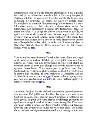 apercevez au loin une tache blanche étincelante : c'est la plaine
de Hrod qui se reflète ainsi sous le soleil. « Ne vous y fiez pas, il
s'agit en fait d'un mirage, avertit Irian, les yeux brillants sous son
capuchon de fourrure. La plaine de glace se reflète dans
l'atmosphère en donnant l'impression qu'elle se trouve à 6 ou 7
kilomètres mais, en fait, elle est distante d'au moins 60
kilomètres. Les apparences peuvent être trompeuses dans les
terres de Kalte. » Le temps est clair et aucun vent ne souffle, ce
qui vous permet de parcourir une distance appréciable dès ce
premier jour. A la nuit tombée, vous établissez votre camp. Les
traîneaux sont rangés côte à côte et la tente dressée sous un roc
en saillie qui offre un bon abri contre le vent. Si vous maîtrisez la
Discipline Kaï du Sixième Sens, rendez-vous au 35. Sinon,
rendez-vous au 112.
274
Vous examinez attentivement l'autel et les deux piliers noirs qui
se dressent à sa surface. L'éclair qui avait jailli entre ces deux
piliers, les reliant par une mystérieuse énergie, s'est éteint au
moment précis où vous avez plongé le Glaive de Sommer dans le
cyclone démoniaque. Vous remarquez à présent que deux
boutons de pierre dépassent de la surface de l'autel, à l'endroit où
la statue était couchée. Si vous maîtrisez la Discipline Kai du
Sixième Sens, rendez-vous au 131. Si vous souhaitez appuyer sur
ces boutons, rendez-vous au 227. Si vous préférez quitter le
temple, rendez-vous au 306.
275
Le tunnel, étroit et bas de plafond, descend en pente douce vers
une caverne d'où jaillit une lumière. Lorsque vous arrivez au
bout du passage, vous jetez un regard prudent à l'intérieur de
cette grotte, de peur que votre arrivée ne dérange quelqu'un ou
quelque chose qu'il vaudrait mieux laisser tranquille. Vous avez
eu raison d'être prudent car deux grandes créatures à l'épaisse
fourrure sont couchées au milieu de cet espace glacé. Les débris
d'une carcasse déchiquetée sont répandus sur la neige autour des
 