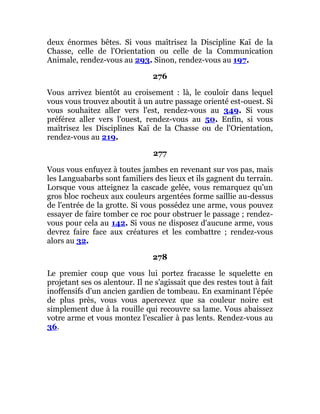 deux énormes bêtes. Si vous maîtrisez la Discipline Kaï de la
Chasse, celle de l'Orientation ou celle de la Communication
Animale, rendez-vous au 293. Sinon, rendez-vous au 197.
276
Vous arrivez bientôt au croisement : là, le couloir dans lequel
vous vous trouvez aboutit à un autre passage orienté est-ouest. Si
vous souhaitez aller vers l'est, rendez-vous au 349. Si vous
préférez aller vers l'ouest, rendez-vous au 50. Enfin, si vous
maîtrisez les Disciplines Kaï de la Chasse ou de l'Orientation,
rendez-vous au 219.
277
Vous vous enfuyez à toutes jambes en revenant sur vos pas, mais
les Languabarbs sont familiers des lieux et ils gagnent du terrain.
Lorsque vous atteignez la cascade gelée, vous remarquez qu'un
gros bloc rocheux aux couleurs argentées forme saillie au-dessus
de l'entrée de la grotte. Si vous possédez une arme, vous pouvez
essayer de faire tomber ce roc pour obstruer le passage ; rendez-
vous pour cela au 142. Si vous ne disposez d'aucune arme, vous
devrez faire face aux créatures et les combattre ; rendez-vous
alors au 32.
278
Le premier coup que vous lui portez fracasse le squelette en
projetant ses os alentour. Il ne s'agissait que des restes tout à fait
inoffensifs d'un ancien gardien de tombeau. En examinant l'épée
de plus près, vous vous apercevez que sa couleur noire est
simplement due à la rouille qui recouvre sa lame. Vous abaissez
votre arme et vous montez l'escalier à pas lents. Rendez-vous au
36.
 