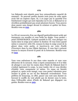 279
Les Bakanals sont réputés pour leur extraordinaire capacité de
sommeil : ils peuvent parfois dormir trois jours de suite après
avoir fait un copieux repas. Et, à en juger par la quantité d'os
fraîchement rongés qui sont répandus sur le sol, ce Bakanal ne se
réveillera probablement pas avant plusieurs heures. Vous pouvez
donc passer sans danger devant la créature et quitter les lieux.
Rendez-vous au 235.
280
La Clé est recouverte d'un suc digestif particulièrement acide qui
transperce vos moufles et vous brûle les doigts. Vous perdez 1
point d'ENDURANCE. Lâchant aussitôt la Clé, vous plongez vos
mains dans la neige pour calmer la douleur. Si vous tenez quand
même à conserver cette Clé, essuyez-la dans la neige avant de la
glisser dans votre poche, et inscrivez-la sur votre Feuille
d'Aventure dans la case Objets Spéciaux. Il vous faut à présent
trouver le moyen d'ouvrir la porte de la forteresse. Rendez-vous
au 344.
281
Vous vous enfouissez le nez dans votre manche et vous vous
détournez de la carcasse. Irian a repris connaissance et il se hâte
de plonger à son tour les mains dans l'huile de Bakanal dont il
s'enduit également le corps. Le jour tombe vite et vous décidez
d'établir votre campement ici même. Un repas est bientôt
préparé et, après avoir mangé, vous vous portez volontaire pour
monter la garde au cas où des Bakanals reviendraient. Vous
préférez de beaucoup, en effet, passer une nuit sans dormir en
bravant le souffle du vent plutôt que de dormir sous la tente,
dans l'effroyable odeur d'huile de Bakanal que dégagent vos
guides. Rendez-vous au 325.
 