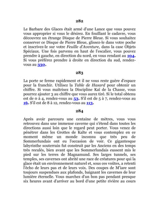 282
Le Barbare des Glaces était armé d'une Lance que vous pouvez
vous approprier si vous le désirez. En fouillant le cadavre, vous
découvrez un étrange Disque de Pierre Bleue. Si vous souhaitez
conserver ce Disque de Pierre Bleue, glissez-le dans votre poche
et inscrivez-le sur votre Feuille d'Aventure, dans la case Objets
Spéciaux. Une fois parvenu en haut de l'escalier, vous pouvez
prendre à gauche, en direction du nord, en vous rendant au 104.
Si vous préférez prendre à droite en direction du sud, rendez-
vous au 330.
283
La porte se ferme rapidement et il ne vous reste guère d'espace
pour la franchir. Utilisez la Table de Hasard pour obtenir un
chiffre. Si vous maîtrisez la Discipline Kaï de la Chasse, vous
pourrez ajouter 3 au chiffre que vous aurez tiré. Si le total obtenu
est de 0 à 4, rendez-vous au 53. S'il est de 5 à 7, rendez-vous au
16. S'il est de 8 à 12, rendez-vous au 113.
284
Après avoir parcouru une centaine de mètres, vous vous
retrouvez dans une immense caverne qui s'étend dans toutes les
directions aussi loin que le regard peut porter. Vous venez de
pénétrer dans les Grottes de Kalte et vous contemplez en ce
moment même un monde inconnu que très peu de
Sommerlundais ont eu l'occasion de voir. Ce gigantesque
labyrinthe souterrain fut construit par les Anciens en des temps
très reculés, bien avant que les Sommerlundais eussent mis le
pied sur les terres de Magnamund. Ses larges tunnels, ses
temples, ses cavernes ont abrité une race de créatures pour qui la
glace était un environnement naturel et, sous ces voûtes, a retenti
l'écho de leurs pas et de leurs voix. Des coupes de M'iare sont
toujours suspendues aux plafonds, baignant les cavernes de leur
lumière éternelle. Vous marchez d'un bon pas pendant presque
six heures avant d'arriver au bord d'une petite rivière au cours
 