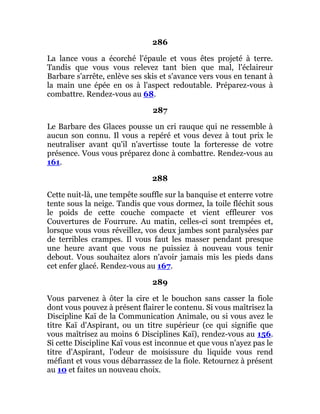 286
La lance vous a écorché l'épaule et vous êtes projeté à terre.
Tandis que vous vous relevez tant bien que mal, l'éclaireur
Barbare s'arrête, enlève ses skis et s'avance vers vous en tenant à
la main une épée en os à l'aspect redoutable. Préparez-vous à
combattre. Rendez-vous au 68.
287
Le Barbare des Glaces pousse un cri rauque qui ne ressemble à
aucun son connu. Il vous a repéré et vous devez à tout prix le
neutraliser avant qu'il n'avertisse toute la forteresse de votre
présence. Vous vous préparez donc à combattre. Rendez-vous au
161.
288
Cette nuit-là, une tempête souffle sur la banquise et enterre votre
tente sous la neige. Tandis que vous dormez, la toile fléchit sous
le poids de cette couche compacte et vient effleurer vos
Couvertures de Fourrure. Au matin, celles-ci sont trempées et,
lorsque vous vous réveillez, vos deux jambes sont paralysées par
de terribles crampes. Il vous faut les masser pendant presque
une heure avant que vous ne puissiez à nouveau vous tenir
debout. Vous souhaitez alors n'avoir jamais mis les pieds dans
cet enfer glacé. Rendez-vous au 167.
289
Vous parvenez à ôter la cire et le bouchon sans casser la fiole
dont vous pouvez à présent flairer le contenu. Si vous maîtrisez la
Discipline Kaï de la Communication Animale, ou si vous avez le
titre Kaï d'Aspirant, ou un titre supérieur (ce qui signifie que
vous maîtrisez au moins 6 Disciplines Kaï), rendez-vous au 156.
Si cette Discipline Kaï vous est inconnue et que vous n'ayez pas le
titre d'Aspirant, l'odeur de moisissure du liquide vous rend
méfiant et vous vous débarrassez de la fiole. Retournez à présent
au 10 et faites un nouveau choix.
 
