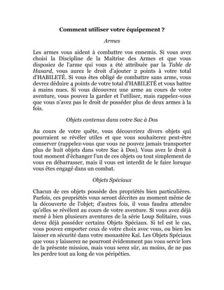 Comment utiliser votre équipement ?
Armes
Les armes vous aident à combattre vos ennemis. Si vous avez
choisi la Discipline de la Maîtrise des Armes et que vous
disposiez de l'arme qui vous a été attribuée par la Table de
Hasard, vous aurez le droit d'ajouter 2 points à votre total
d'HABILETÉ. Si vous êtes obligé de combattre sans arme, vous
devrez déduire 4 points de votre total d'HABILETÉ et vous battre
à mains nues. Si vous découvrez une arme au cours de votre
aventure, vous pouvez la garder et l'utiliser, mais rappelez-vous
que vous n'avez pas le droit de posséder plus de deux armes à la
fois.
Objets contenus dans votre Sac à Dos
Au cours de votre quête, vous découvrirez divers objets qui
pourraient se révéler utiles et que vous souhaiterez peut-être
conserver (rappelez-vous que vous ne pouvez jamais transporter
plus de huit objets dans votre Sac à Dos). Vous avez le droit à
tout moment d'échanger l'un de ces objets ou tout simplement de
vous en débarrasser, mais il vous est interdit de le faire lorsque
vous êtes engagé dans un combat.
Objets Spéciaux
Chacun de ces objets possède des propriétés bien particulières.
Parfois, ces propriétés vous seront décrites au moment même de
la découverte de l'objet; d'autres fois, il vous faudra attendre
qu'elles se révèlent au cours de votre aventure. Si vous avez déjà
mené à bien plusieurs aventures de la série Loup Solitaire, vous
devez déjà posséder certains Objets Spéciaux. Si tel est le cas,
vous pouvez emporter ceux de votre choix avec vous, ou bien les
laisser en sécurité dans votre monastère Kaï. Les Objets Spéciaux
que vous y laisserez ne pourront évidemment pas vous servir lors
de la présente mission, mais vous serez sûr, au moins, de ne pas
les perdre tout au long de vos péripéties.
 