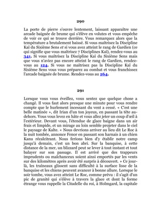 290
La porte de pierre s'ouvre lentement, laissant apparaître une
arcade baignée de brume qui s'élève en volutes et vous empêche
de voir ce qui se trouve derrière. Vous remarquez alors que la
température a brutalement baissé. Si vous maîtrisez la Discipline
Kaï du Sixième Sens et si vous avez atteint le rang de Gardien (ce
qui signifie que vous maîtrisez 7 Disciplines Kaï), rendez-vous au
341. Si vous maîtrisez la Discipline Kaï du Sixième Sens mais
que vous n'aviez pas encore atteint le rang de Gardien, rendez-
vous au 124. Si vous ne maîtrisez pas la Discipline Kaï du
Sixième Sens vous vous préparez au combat et vous franchissez
l'arcade baignée de brume. Rendez-vous au 264.
291
Lorsque vous vous éveillez, vous sentez que quelque chose a
changé. Il vous faut alors presque une minute pour vous rendre
compte que le hurlement incessant du vent a cessé. « C'est une
belle matinée », dit Irian d'un ton joyeux, en passant la tête au-
dehors. Vous vous levez en hâte et vous allez jeter un coup d'œil à
l'extérieur. Devant vous, l'étendue de glace baigne dans un air
frais et limpide, et un mirage au loin semble projeter dans le ciel
le paysage de Kalte. « Nous devrions arriver au lieu dit Le Roc à
la nuit tombée, annonce Fenor en passant son harnais à un chien
Kanu récalcitrant. Nous ferions bien d'y établir notre camp
jusqu'à demain, c'est un bon abri. Sur la banquise, à cette
distance de la mer, un blizzard peut se lever à tout instant et tout
balayer sur son passage. Il est arrivé que des trappeurs
imprudents ou malchanceux soient ainsi emportés par les vents
sur des kilomètres après avoir été surpris à découvert. » Ce jour-
là, les traîneaux glissent sans difficulté à la surface lisse de la
banquise et les chiens peuvent avancer à bonne allure. Lorsque le
soir tombe, vous avez atteint Le Roc, comme prévu : il s'agit d'un
pic de granité qui s'élève à travers la glace et dont la forme
étrange vous rappelle la Citadelle du roi, à Holmgard, la capitale
 