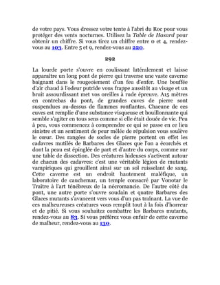 de votre pays. Vous dressez votre tente à l'abri du Roc pour vous
protéger des vents nocturnes. Utilisez la Table de Hasard pour
obtenir un chiffre. Si vous tirez un chiffre entre 0 et 4, rendez-
vous au 103. Entre 5 et 9, rendez-vous au 220.
292
La lourde porte s'ouvre en coulissant latéralement et laisse
apparaître un long pont de pierre qui traverse une vaste caverne
baignant dans le rougeoiement d'un feu d'enfer. Une bouffée
d'air chaud à l'odeur putride vous frappe aussitôt au visage et un
bruit assourdissant met vos oreilles à rude épreuve. A15 mètres
en contrebas du pont, de grandes cuves de pierre sont
suspendues au-dessus de flammes ronflantes. Chacune de ces
cuves est remplie d'une substance visqueuse et bouillonnante qui
semble s'agiter en tous sens comme si elle était douée de vie. Peu
à peu, vous commencez à comprendre ce qui se passe en ce lieu
sinistre et un sentiment de peur mêlée de répulsion vous soulève
le cœur. Des rangées de socles de pierre portent en effet les
cadavres mutilés de Barbares des Glaces que l'on a écorchés et
dont la peau est épinglée de part et d'autre du corps, comme sur
une table de dissection. Des créatures hideuses s'activent autour
de chacun des cadavres: c'est une véritable légion de mutants
vampiriques qui grouillent ainsi sur un sol ruisselant de sang.
Cette caverne est un endroit hautement maléfique, un
laboratoire de cauchemar, un temple consacré par Vonotar le
Traître à l'art ténébreux de la nécromancie. De l'autre côté du
pont, une autre porte s'ouvre soudain et quatre Barbares des
Glaces mutants s'avancent vers vous d'un pas traînant. La vue de
ces malheureuses créatures vous remplit tout à la fois d'horreur
et de pitié. Si vous souhaitez combattre les Barbares mutants,
rendez-vous au 83. Si vous préférez vous enfuir de cette caverne
de malheur, rendez-vous au 130.
 