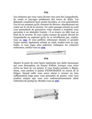 293
Les créatures que vous voyez devant vous sont des Languabards,
de cruels et sauvages prédateurs des terres de Kalte. Les
Bakanals constituent leurs proies favorites, et c'est précisément
l'un de ces animaux qu'ils viennent de dévorer, abandonnant ses
restes sur le sol de la caverne. Un autre passage orienté au nord
vous permettrait de poursuivre votre chemin si toutefois vous
parveniez à en atteindre l'entrée : il se trouve en effet tout au
fond de la caverne. Si vous voulez essayer de passer devant les
Languabarbs en espérant qu'ils ne se réveilleront pas, rendez-
vous au 125. Si vous préférez rebrousser chemin et prendre
l'autre tunnel, également orienté au nord, rendez-vous au 235.
Enfin, si vous jugez plus judicieux d'attaquer les créatures
endormies, rendez-vous au 109.
294
Abattre la porte de cette façon représente une tâche harassante
qui vous demandera six heures d'effort. Lorsque vous serez
arrivé au bout de vos peines, il vous faudra prendre 2 Repas,
sinon, vous perdrez 6 points d'ENDURANCE en raison de la
fatigue. Quand enfin vous aurez réussi à creuser un trou
suffisamment large pour vous permettre de passer, vous vous
rendrez compte que vous avez malencontreusement attiré
l'attention de quelqu'un. Rendez-vous au 106.
 