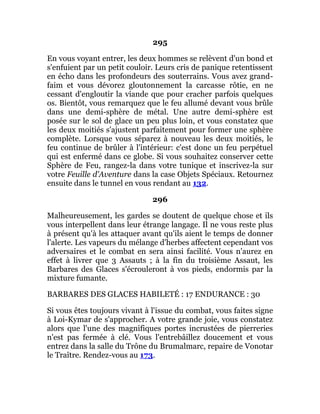 295
En vous voyant entrer, les deux hommes se relèvent d'un bond et
s'enfuient par un petit couloir. Leurs cris de panique retentissent
en écho dans les profondeurs des souterrains. Vous avez grand-
faim et vous dévorez gloutonnement la carcasse rôtie, en ne
cessant d'engloutir la viande que pour cracher parfois quelques
os. Bientôt, vous remarquez que le feu allumé devant vous brûle
dans une demi-sphère de métal. Une autre demi-sphère est
posée sur le sol de glace un peu plus loin, et vous constatez que
les deux moitiés s'ajustent parfaitement pour former une sphère
complète. Lorsque vous séparez à nouveau les deux moitiés, le
feu continue de brûler à l'intérieur: c'est donc un feu perpétuel
qui est enfermé dans ce globe. Si vous souhaitez conserver cette
Sphère de Feu, rangez-la dans votre tunique et inscrivez-la sur
votre Feuille d'Aventure dans la case Objets Spéciaux. Retournez
ensuite dans le tunnel en vous rendant au 132.
296
Malheureusement, les gardes se doutent de quelque chose et ils
vous interpellent dans leur étrange langage. Il ne vous reste plus
à présent qu'à les attaquer avant qu'ils aient le temps de donner
l'alerte. Les vapeurs du mélange d'herbes affectent cependant vos
adversaires et le combat en sera ainsi facilité. Vous n'aurez en
effet à livrer que 3 Assauts ; à la fin du troisième Assaut, les
Barbares des Glaces s'écrouleront à vos pieds, endormis par la
mixture fumante.
BARBARES DES GLACES HABILETÉ : 17 ENDURANCE : 30
Si vous êtes toujours vivant à l'issue du combat, vous faites signe
à Loi-Kymar de s'approcher. A votre grande joie, vous constatez
alors que l'une des magnifiques portes incrustées de pierreries
n'est pas fermée à clé. Vous l'entrebâillez doucement et vous
entrez dans la salle du Trône du Brumalmarc, repaire de Vonotar
le Traître. Rendez-vous au 173.
 
