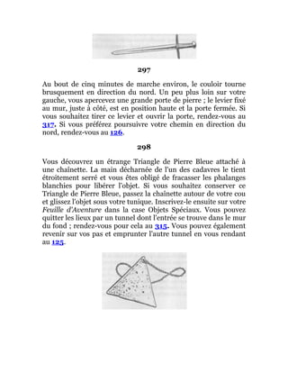 297
Au bout de cinq minutes de marche environ, le couloir tourne
brusquement en direction du nord. Un peu plus loin sur votre
gauche, vous apercevez une grande porte de pierre ; le levier fixé
au mur, juste à côté, est en position haute et la porte fermée. Si
vous souhaitez tirer ce levier et ouvrir la porte, rendez-vous au
317. Si vous préférez poursuivre votre chemin en direction du
nord, rendez-vous au 126.
298
Vous découvrez un étrange Triangle de Pierre Bleue attaché à
une chaînette. La main décharnée de l'un des cadavres le tient
étroitement serré et vous êtes obligé de fracasser les phalanges
blanchies pour libérer l'objet. Si vous souhaitez conserver ce
Triangle de Pierre Bleue, passez la chaînette autour de votre cou
et glissez l'objet sous votre tunique. Inscrivez-le ensuite sur votre
Feuille d'Aventure dans la case Objets Spéciaux. Vous pouvez
quitter les lieux par un tunnel dont l'entrée se trouve dans le mur
du fond ; rendez-vous pour cela au 315. Vous pouvez également
revenir sur vos pas et emprunter l'autre tunnel en vous rendant
au 125.
 