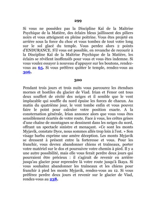 299
Si vous ne possédez pas la Discipline Kaï de la Maîtrise
Psychique de la Matière, des éclairs bleus jaillissent des piliers
noirs et vous atteignent en pleine poitrine. Vous êtes projeté en
arrière sous la force du choc et vous tombez de tout votre long
sur le sol glacé du temple. Vous perdez alors 2 points
d'ENDURANCE. S'il vous est possible, en revanche de recourir à
la Discipline Kaï de la Maîtrise Psychique de la Matière, les
éclairs se révèlent inoffensifs pour vous et vous êtes indemne. Si
vous voulez essayer à nouveau d'appuyer sur les boutons, rendez-
vous au 65. Si vous préférez quitter le temple, rendez-vous au
306.
300
Pendant trois jours et trois nuits vous parcourez les étendues
mornes et hostiles du glacier de Viad. Irian et Fenor ont tous
deux souffert de cécité des neiges et il semble que le vent
implacable qui souffle du nord épuise les forces de chacun. Au
matin du quatrième jour, le vent tombe enfin et vous pouvez
faire le point pour calculer votre position exacte. A la
consternation générale, Irian annonce alors que vous vous êtes
sensiblement écartés de votre route. Face à vous, les crêtes grises
d'une chaîne de montagnes se dessinent dans les neiges du nord,
offrant un spectacle sinistre et menaçant. «Ce sont les monts
Myjavik, constate Dyce, nous sommes allés trop loin à l'est. » Son
visage barbu exprime une amère déception. Les monts Myjavik
se dressent à présent entre la forteresse et vous. Pour les
franchir, vous devrez abandonner chiens et traîneaux, porter
votre matériel sur le dos et poursuivre votre chemin à pied. Il y a
une autre possibilité, mais elle vous ferait perdre deux jours qui
pourraient être précieux : il s'agirait de revenir en arrière
jusqu'au glacier pour reprendre là votre route jusqu'à Ikaya. Si
vous souhaitez abandonner les traîneaux et les chiens pour
franchir à pied les monts Myjavik, rendez-vous au 12. Si vous
préférez perdre deux jours et revenir sur le glacier de Viad,
rendez-vous au 238.
 