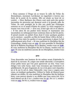 301
« Nous sommes à l'étage où se trouve la salle du Trône du
Brumalmarc, murmure Loi-Kymar en regardant à travers une
fente de la porte de la cuisine. Elle est située au bout de ce
couloir. » Deux Barbares des Glaces sont assis près des portes
incrustées de pierreries qui donnent accès à la grande salle du
Trône. Ils sont protégés de la tête aux pieds par d'étranges
armures en os et armés d'épées de cristal. Le vieux magicien se
tourne vers vous et dit : « Avec eux, il faut agir vite et en silence.
» Il tire alors de ses poches trois bocaux et marmonne une
incantation en mélangeant leurs contenus dans un bol de pierre.
Il prend ensuite un pichet d'eau dont il verse quelques gouttes
sur la mixture : aussitôt, un filet de fumée bleue s'élève du bol. «
Voici qui fera taire les gardes si nous parvenons à placer le bol
suffisamment près d'eux. » Si vous maîtrisez la Discipline Kaï du
Camouflage, rendez-vous au 122. Si vous possédez la Discipline
Kaï de la Maîtrise Psychique de la Matière, rendez-vous au 228.
Si vous maîtrisez la Discipline Kaï de la Chasse, rendez-vous au
347. Si vous ne maîtrisez aucune de ces Disciplines, rendez-vous
au 179.
302
Vous descendez une hauteur de 60 mètres avant d'atteindre le
fond de la crevasse. Il y règne une totale obscurité, à l'exception
d'une petite lueur que l'on peut apercevoir au loin. Vous vous
dirigez vers cette lueur, mais vous n'avancez que lentement et
péniblement. De gros fragments de roc et de glace sont répandus
çà et là sur le sol et, dans l'obscurité, vous vous y cognez sans
cesse, en tombant quelquefois. Utilisez la Table de Hasard pour
obtenir un chiffre. Si vous maîtrisez la Discipline Kaï du Sixième
Sens, vous pouvez ajouter 2 au chiffre que vous aurez tiré. Si le
total obtenu est de 0 ou 1, rendez-vous au 37. De 2 à 7, rendez-
vous au 193. De 8 à 11, rendez-vous au 243.
 