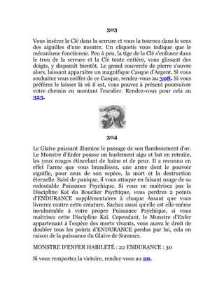 303
Vous insérez la Clé dans la serrure et vous la tournez dans le sens
des aiguilles d'une montre. Un cliquetis vous indique que le
mécanisme fonctionne. Peu à peu, la tige de la Clé s'enfonce dans
le trou de la serrure et la Clé toute entière, vous glissant des
doigts, y disparaît bientôt. Le grand couvercle de pierre s'ouvre
alors, laissant apparaître un magnifique Casque d'Argent. Si vous
souhaitez vous coiffer de ce Casque, rendez-vous au 308. Si vous
préférez le laisser là où il est, vous pouvez à présent poursuivre
votre chemin en montant l'escalier. Rendez-vous pour cela au
323.
304
Le Glaive puissant illumine le passage de son flamboiement d'or.
Le Monstre d'Enfer pousse un hurlement aigu et bat en retraite,
les yeux rouges étincelant de haine et de peur. Il a reconnu en
effet l'arme que vous brandissez, une arme dont le pouvoir
signifie, pour ceux de son espèce, la mort et la destruction
éternelle. Saisi de panique, il vous attaque en faisant usage de sa
redoutable Puissance Psychique. Si vous ne maîtrisez pas la
Discipline Kaï du Bouclier Psychique, vous perdrez 2 points
d'ENDURANCE supplémentaires à chaque Assaut que vous
livrerez contre cette créature. Sachez aussi qu'elle est elle-même
invulnérable à votre propre Puissance Psychique, si vous
maîtrisez cette Discipline Kaï. Cependant, le Monstre d'Enfer
appartenant à l'espèce des morts vivants, vous aurez le droit de
doubler tous les points d'ENDURANCE perdus par lui, cela en
raison de la puissance du Glaive de Sommer.
MONSTRE D'ENFER HABILETÉ : 22 ENDURANCE : 30
Si vous remportez la victoire, rendez-vous au 20.
 