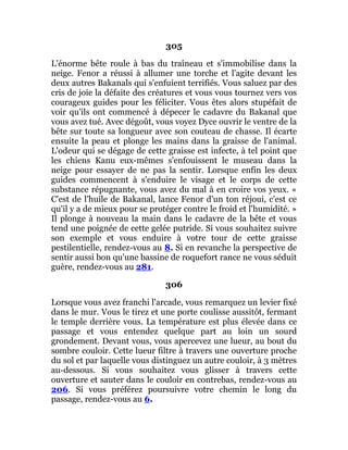 305
L'énorme bête roule à bas du traîneau et s'immobilise dans la
neige. Fenor a réussi à allumer une torche et l'agite devant les
deux autres Bakanals qui s'enfuient terrifiés. Vous saluez par des
cris de joie la défaite des créatures et vous vous tournez vers vos
courageux guides pour les féliciter. Vous êtes alors stupéfait de
voir qu'ils ont commencé à dépecer le cadavre du Bakanal que
vous avez tué. Avec dégoût, vous voyez Dyce ouvrir le ventre de la
bête sur toute sa longueur avec son couteau de chasse. Il écarte
ensuite la peau et plonge les mains dans la graisse de l'animal.
L'odeur qui se dégage de cette graisse est infecte, à tel point que
les chiens Kanu eux-mêmes s'enfouissent le museau dans la
neige pour essayer de ne pas la sentir. Lorsque enfin les deux
guides commencent à s'enduire le visage et le corps de cette
substance répugnante, vous avez du mal à en croire vos yeux. «
C'est de l'huile de Bakanal, lance Fenor d'un ton réjoui, c'est ce
qu'il y a de mieux pour se protéger contre le froid et l'humidité. »
Il plonge à nouveau la main dans le cadavre de la bête et vous
tend une poignée de cette gelée putride. Si vous souhaitez suivre
son exemple et vous enduire à votre tour de cette graisse
pestilentielle, rendez-vous au 8. Si en revanche la perspective de
sentir aussi bon qu'une bassine de roquefort rance ne vous séduit
guère, rendez-vous au 281.
306
Lorsque vous avez franchi l'arcade, vous remarquez un levier fixé
dans le mur. Vous le tirez et une porte coulisse aussitôt, fermant
le temple derrière vous. La température est plus élevée dans ce
passage et vous entendez quelque part au loin un sourd
grondement. Devant vous, vous apercevez une lueur, au bout du
sombre couloir. Cette lueur filtre à travers une ouverture proche
du sol et par laquelle vous distinguez un autre couloir, à 3 mètres
au-dessous. Si vous souhaitez vous glisser à travers cette
ouverture et sauter dans le couloir en contrebas, rendez-vous au
206. Si vous préférez poursuivre votre chemin le long du
passage, rendez-vous au 6.
 