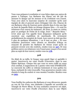 307
Vous vous préparez à combattre et vous faites signe aux autres de
passer à l'attaque. Les Barbares des Glaces ont tôt fait de
mesurer le danger qui les menace et ils s'enfuient vers l'ouest.
Vous avez alors la mauvaise surprise de constater qu'ils sont
équipés de skis et peuvent ainsi s'échapper très vite. Chacun de
ces Barbares vêtus de fourrure porte attaché dans le dos une tige
au bout de laquelle flotte un étrange drapeau bleu. « Ce sont les
éclaireurs d'un convoi de traîneaux, dit Irian, la main en visière
pour se protéger de l'éclat de la neige, leurs " Banachs bleus "
(c'est ainsi que l'on appelle leurs drapeaux) indiquent qu'ils
escortent une expédition de marchands. Ils reviennent
probablement du comptoir de Liouk. Leur convoi ne doit pas être
à plus de quelques kilomètres, 7 ou 8 tout au plus. » Si vous
souhaitez poursuivre votre chemin en direction d'Ikaya en
essayant de prendre les Barbares de vitesse avant qu'ils ne
puissent revenir avec des renforts, rendez-vous au 327. Si vous
préférez suivre ces éclaireurs vers l'ouest pour essayer d'en savoir
plus au sujet de leur convoi, rendez-vous au 178.
308
En dépit de sa taille, le Casque vous paraît léger et agréable à
porter. Inscrivez-le sur votre Feuille d'Aventure, dans la case
Objets Spéciaux. Chaque fois que vous en serez coiffé au cours
d'un combat, il augmentera de 2 points votre total d'HABILETÉ.
Le couvercle du coffre se referme lentement et vous quittez les
lieux, enchanté de votre trouvaille. Vous poursuivez ensuite votre
chemin le long du couloir et vous montez l'escalier. Rendez-vous
au 323.
309
Vous fouillez les cadavres des Barbares et vous découvrez, passée
au cou de l'un d'eux, une chaînette à laquelle est accroché un
Triangle de Pierre Bleue. Si vous souhaitez conserver cet objet,
inscrivez-le sur votre Feuille d'Aventure dans la case Objets
 