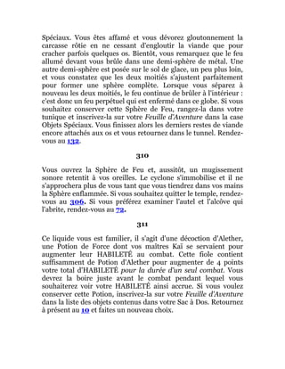 Spéciaux. Vous êtes affamé et vous dévorez gloutonnement la
carcasse rôtie en ne cessant d'engloutir la viande que pour
cracher parfois quelques os. Bientôt, vous remarquez que le feu
allumé devant vous brûle dans une demi-sphère de métal. Une
autre demi-sphère est posée sur le sol de glace, un peu plus loin,
et vous constatez que les deux moitiés s'ajustent parfaitement
pour former une sphère complète. Lorsque vous séparez à
nouveau les deux moitiés, le feu continue de brûler à l'intérieur :
c'est donc un feu perpétuel qui est enfermé dans ce globe. Si vous
souhaitez conserver cette Sphère de Feu, rangez-la dans votre
tunique et inscrivez-la sur votre Feuille d'Aventure dans la case
Objets Spéciaux. Vous finissez alors les derniers restes de viande
encore attachés aux os et vous retournez dans le tunnel. Rendez-
vous au 132.
310
Vous ouvrez la Sphère de Feu et, aussitôt, un mugissement
sonore retentit à vos oreilles. Le cyclone s'immobilise et il ne
s'approchera plus de vous tant que vous tiendrez dans vos mains
la Sphère enflammée. Si vous souhaitez quitter le temple, rendez-
vous au 306. Si vous préférez examiner l'autel et l'alcôve qui
l'abrite, rendez-vous au 72.
311
Ce liquide vous est familier, il s'agit d'une décoction d'Alether,
une Potion de Force dont vos maîtres Kaï se servaient pour
augmenter leur HABILETÉ au combat. Cette fiole contient
suffisamment de Potion d'Alether pour augmenter de 4 points
votre total d'HABILETÉ pour la durée d'un seul combat. Vous
devrez la boire juste avant le combat pendant lequel vous
souhaiterez voir votre HABILETÉ ainsi accrue. Si vous voulez
conserver cette Potion, inscrivez-la sur votre Feuille d'Aventure
dans la liste des objets contenus dans votre Sac à Dos. Retournez
à présent au 10 et faites un nouveau choix.
 